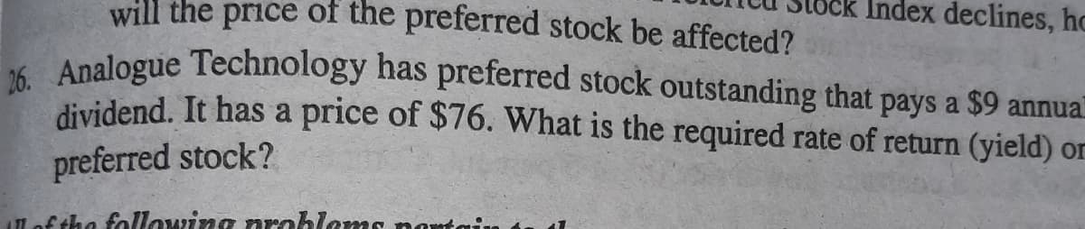 will the price of the preferred stock be affected?
Index declines, hc
K Analogue Technology has preferred stock outstanding that pays a $9 annua
dividend. It has a price of $76. What is the required rate of return (yield) or
preferred stock?
of the following arobloms no
