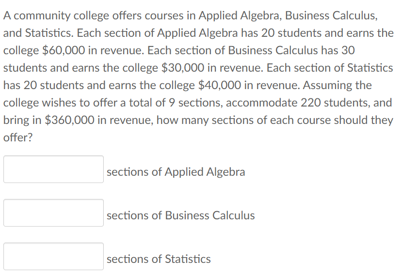A community college offers courses in Applied Algebra, Business Calculus,
and Statistics. Each section of Applied Algebra has 20 students and earns the
college $60,000 in revenue. Each section of Business Calculus has 30
students and earns the college $30,000 in revenue. Each section of Statistics
has 20 students and earns the college $40,000 in revenue. Assuming the
college wishes to offer a total of 9 sections, accommodate 220 students, and
bring in $360,000 in revenue, how many sections of each course should they
offer?
sections of Applied Algebra
sections of Business Calculus
sections of Statistics
