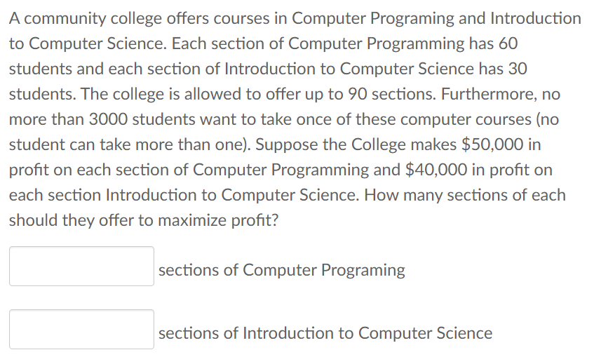 A community college offers courses in Computer Programing and Introduction
to Computer Science. Each section of Computer Programming has 60
students and each section of Introduction to Computer Science has 30
students. The college is allowed to offer up to 90 sections. Furthermore, no
more than 3000 students want to take once of these computer courses (no
student can take more than one). Suppose the College makes $50,000 in
profit on each section of Computer Programming and $40,000 in profit on
each section Introduction to Computer Science. How many sections of each
should they offer to maximize profit?
sections of Computer Programing
sections of Introduction to Computer Science
