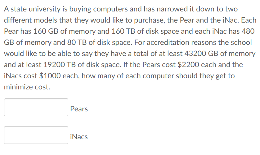 A state university is buying computers and has narrowed it down to two
different models that they would like to purchase, the Pear and the iNac. Each
Pear has 160 GB of memory and 160 TB of disk space and each iNac has 480
GB of memory and 80 TB of disk space. For accreditation reasons the school
would like to be able to say they have a total of at least 43200 GB of memory
and at least 19200 TB of disk space. If the Pears cost $2200 each and the
iNacs cost $1000 each, how many of each computer should they get to
minimize cost.
Pears
iNacs
