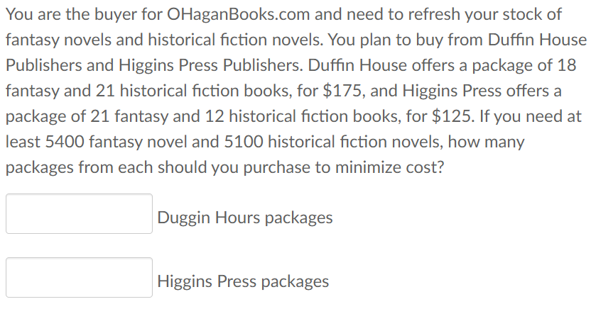 You are the buyer for OHaganBooks.com and need to refresh your stock of
fantasy novels and historical fiction novels. You plan to buy from Duffin House
Publishers and Higgins Press Publishers. Duffin House offers a package of 18
fantasy and 21 historical fiction books, for $175, and Higgins Press offers a
package of 21 fantasy and 12 historical fiction books, for $125. If you need at
least 5400 fantasy novel and 5100 historical fiction novels, how many
packages from each should you purchase to minimize cost?
Duggin Hours packages
Higgins Press packages
