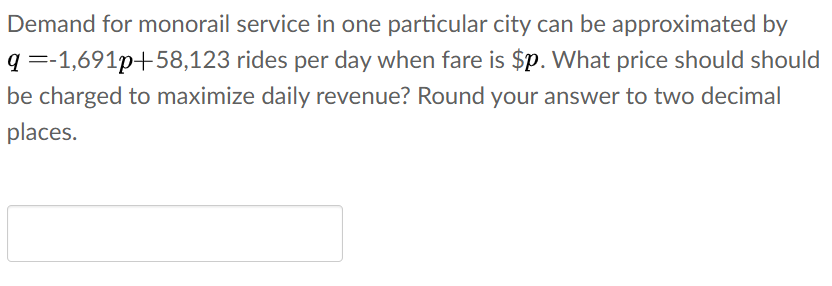 Demand for monorail service in one particular city can be approximated by
q =-1,691p+58,123 rides per day when fare is $p. What price should should
be charged to maximize daily revenue? Round your answer to two decimal
places.
