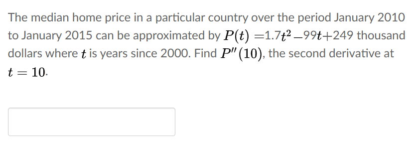 The median home price in a particular country over the period January 2010
to January 2015 can be approximated by P(t) =1.7t2 –99t+249 thousand
dollars wheret is years since 2000. Find P'" (10), the second derivative at
t = 10.
