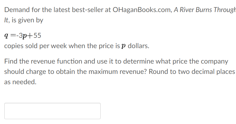 Demand for the latest best-seller at OHaganBooks.com, A River Burns Through
It, is given by
q =-3p+55
copies sold per week when the price is p dollars.
Find the revenue function and use it to determine what price the company
should charge to obtain the maximum revenue? Round to two decimal places
as needed.
