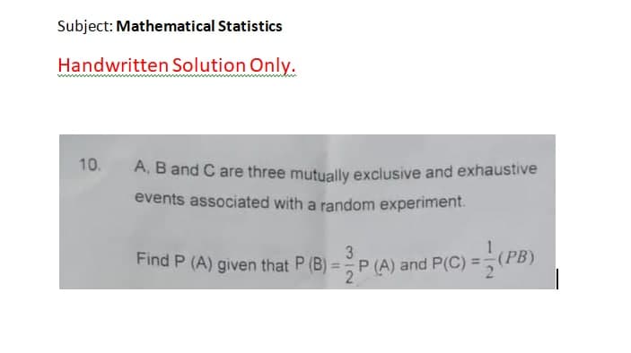 Subject: Mathematical Statistics
Handwritten Solution Only.
10.
A. B and C are three mutually exclusive and exhaustive
events associated with a random experiment.
Find P (A) given that P (B)
3
P (A) and P(C) =(PB)
%3D
