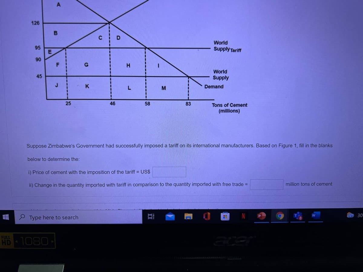 A
126
World
95
Supply Tariff
90
F
World
Supply
45
K
M
Demand
25
46
58
83
Tons of Cement
(millions)
Suppose Zimbabwe's Government had successfully imposed a tariff on its international manufacturers. Based on Figure 1, fill in the blanks
below to determine the:
i) Price of cement with the imposition of the tariff = US$
ii) Change in the quantity imported with tariff in comparison to the quantity imported with free trade =
million tons of cement
30
P Type here to search
FULL
HD
1080
acer
-----
