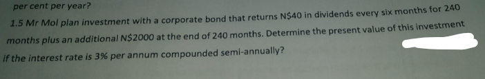 per cent per year?
1.5 Mr Mol plan investment with a corporate bond that returns N$40 in dividends every six months for 240
months plus an additional N$2000 at the end of 240 months. Determine the present value of this investment
if the interest rate is 3% per annum compounded semi-annually?
