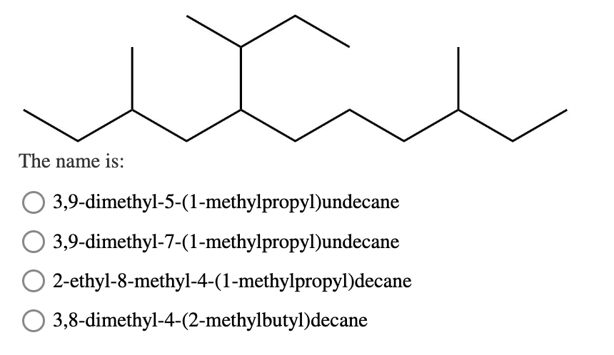 The name is:
3,9-dimethyl-5-(1-methylpropyl)undecane
3,9-dimethyl-7-(1-methylpropyl)undecane
2-ethyl-8-methyl-4-(1-methylpropyl)decane
3,8-dimethyl-4-(2-methylbutyl)decane