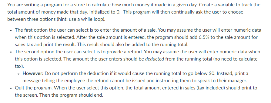 You are writing a program for a store to calculate how much money it made in a given day. Create a variable to track the
total amount of money made that day, initialized to 0. This program will then continually ask the user to choose
between three options (hint: use a while loop).
• The first option the user can select is to enter the amount of a sale. You may assume the user will enter numeric data
when this option is selected. After the sale amount is entered, the program should add 6.5% to the sale amount for
sales tax and print the result. This result should also be added to the running total.
• The second option the user can select is to provide a refund. You may assume the user will enter numeric data when
this option is selected. The amount the user enters should be deducted from the running total (no need to calculate
tax).
• However: Do not perform the deduction if it would cause the running total to go below $O. Instead, print a
message telling the employee the refund cannot be issued and instructing them to speak to their manager.
• Quit the program. When the user select this option, the total amount entered in sales (tax included) should print to
the screen. Then the program should end.
