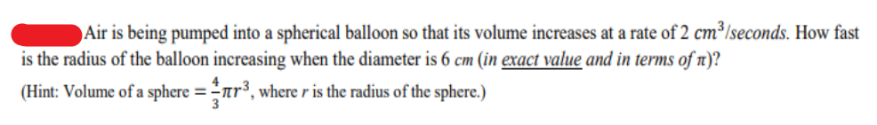 Air is being pumped into a spherical balloon so that its volume increases at a rate of 2 cm³/seconds. How fast
is the radius of the balloon increasing when the diameter is 6 cm (in exact value and in terms of n)?
(Hint: Volume of a sphere =ar³, where r is the radius of the sphere.)
