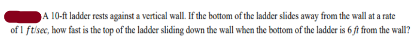 A 10-ft ladder rests against a vertical wall. If the bottom of the ladder slides away from the wall at a rate
of 1 ft/sec, how fast is the top of the ladder sliding down the wall when the bottom of the ladder is 6 ft from the wall?
