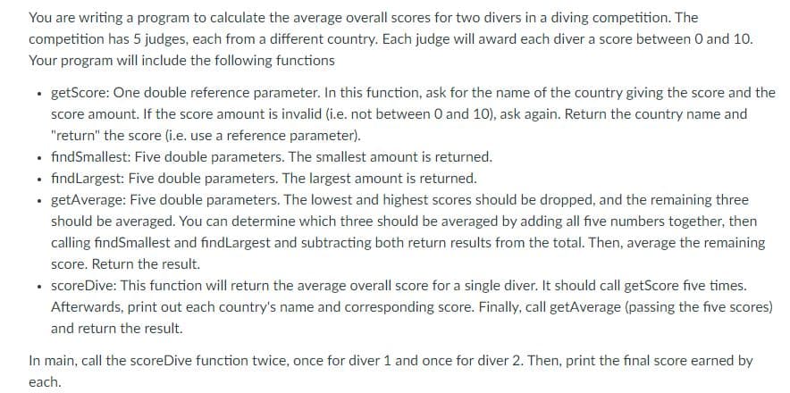 You are writing a program to calculate the average overall scores for two divers in a diving competition. The
competition has 5 judges, each from a different country. Each judge will award each diver a score between 0 and 10.
Your program will include the following functions
getScore: One double reference parameter. In this function, ask for the name of the country giving the score and the
score amount. If the score amount is invalid (i.e. not between 0 and 10), ask again. Return the country name and
"return" the score (i.e. use a reference parameter).
• findSmallest: Five double parameters. The smallest amount is returned.
• findLargest: Five double parameters. The largest amount is returned.
• getAverage: Five double parameters. The lowest and highest scores should be dropped, and the remaining three
should be averaged. You can determine which three should be averaged by adding all five numbers together, then
calling findSmallest and findLargest and subtracting both return results from the total. Then, average the remaining
score. Return the result.
• scoreDive: This function will return the average overall score for a single diver. It should call getScore five times.
Afterwards, print out each country's name and corresponding score. Finally, call getAverage (passing the five scores)
and return the result.
In main, call the scoreDive function twice, once for diver 1 and once for diver 2. Then, print the final score earned by
each.
