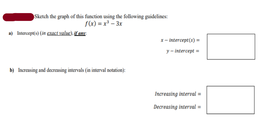 Sketch the graph of this function using the following guidelines:
f(x) = x³ – 3x
a) Intercept(s) (in exact value), if any:
x- intercept(s) =
y – intercept =
b) Increasing and decreasing intervals (in interval notation):
Increasing interval =
Decreasing interval =
