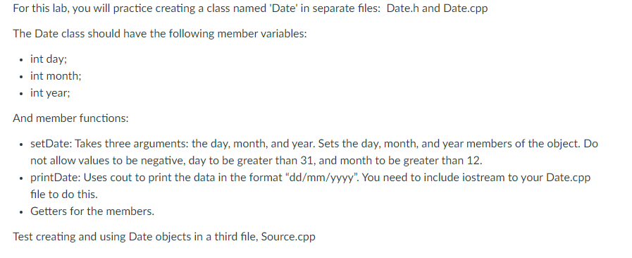 For this lab, you will practice creating a class named 'Date' in separate files: Date.h and Date.cpp
The Date class should have the following member variables:
• int day;
• int month;
• int year;
And member functions:
• setDate: Takes three arguments: the day, month, and year. Sets the day, month, and year members of the object. Do
not allow values to be negative, day to be greater than 31, and month to be greater than 12.
• printDate: Uses cout to print the data in the format “dd/mm/yyyy". You need to include iostream to your Date.cpp
file to do this.
• Getters for the members.
Test creating and using Date objects in a third file, Source.cpp
