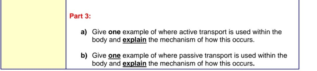 Part 3:
a) Give one example of where active transport is used within the
body and explain the mechanism of how this occurs.
b) Give one example of where passive transport is used within the
body and explain the mechanism of how this occurs.