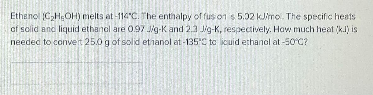 Ethanol (C,H5OH) melts at -114°C. The enthalpy of fusion is 5.02 kJ/mol. The specific heats
of solid and liquid ethanol are 0.97 J/g-K and 2.3 J/g-K, respectively. How much heat (k.J) is
needed to convert 25.0 g of solid ethanol at -135°C to liquid ethanol at -50°C?
