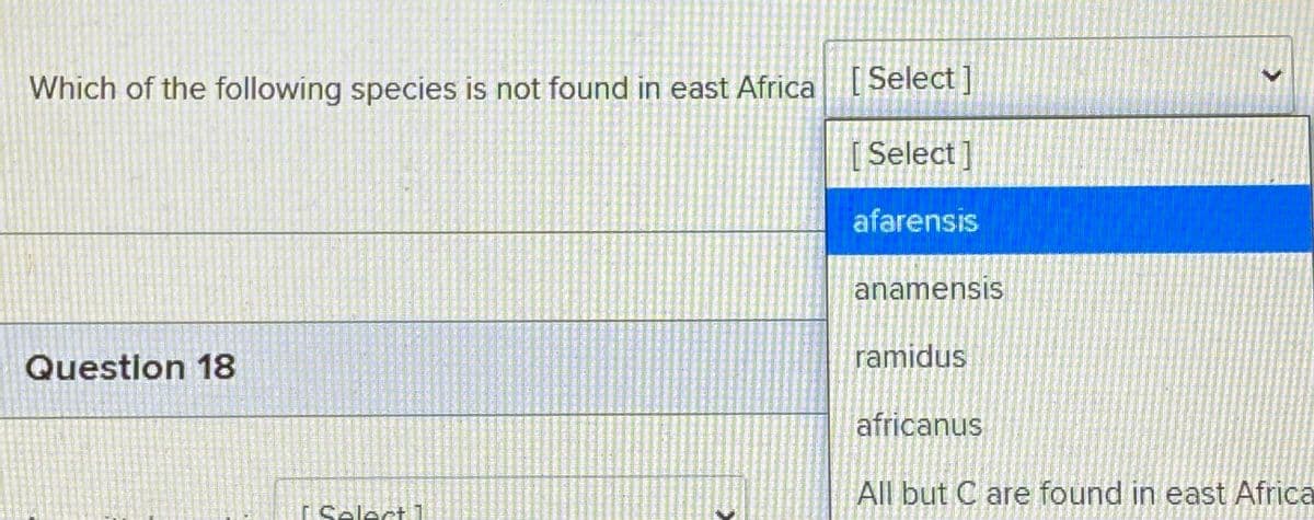 Which of the following species is not found in east Africa[ Select ]
[Select]
afarensis
anamensis
Question 18
ramidus
africanus
All but C are found in east Africa
I Select 1
