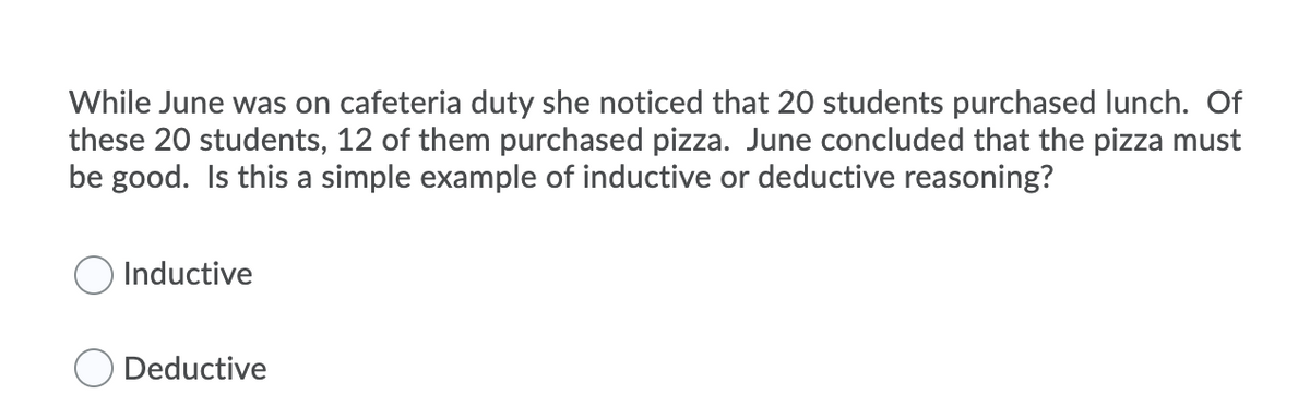 While June was on cafeteria duty she noticed that 20 students purchased lunch. Of
these 20 students, 12 of them purchased pizza. June concluded that the pizza must
be good. Is this a simple example of inductive or deductive reasoning?
Inductive
O Deductive
