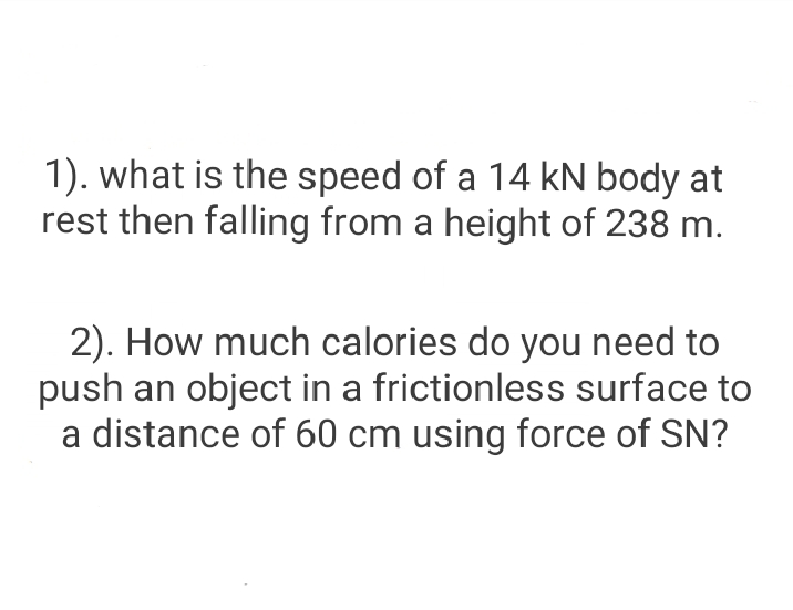 1). what is the speed of a 14 kN body at
rest then falling from a height of 238 m.
2). How much calories do you need to
push an object in a frictionless surface to
a distance of 60 cm using force of SN?
