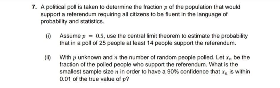 7. A political poll is taken to determine the fraction p of the population that would
support a referendum requiring all citizens to be fluent in the language of
probability and statistics.
(i)
Assume p = 0.5, use the central limit theorem to estimate the probability
that in a poll of 25 people at least 14 people support the referendum.
With p unknown and n the number of random people polled. Let xn be the
(ii)
fraction of the polled people who support the referendum. What is the
smallest sample size n in order to have a 90% confidence that x, is within
0.01 of the true value of p?
