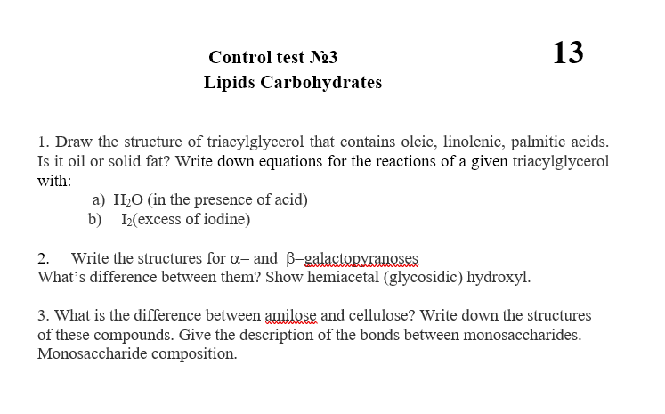 Control test Ne3
13
Lipids Carbohydrates
1. Draw the structure of triacylglycerol that contains oleic, linolenic, palmitic acids.
Is it oil or solid fat? Write down equations for the reactions of a given triacylglycerol
with:
a) H20 (in the presence of acid)
b) I2(excess of iodine)
2. Write the structures for a- and B-galactopyranoses
What's difference between them? Show hemiacetal (glycosidic) hydroxyl.
3. What is the difference between amilose and cellulose? Write down the structures
of these compounds. Give the description of the bonds between monosaccharides.
Monosaccharide composition.
