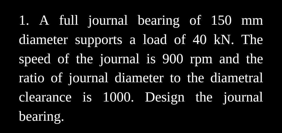 1. A full journal bearing of 150 mm
diameter supports a load of 40 kN. The
speed of the journal is 900 rpm and the
ratio of journal diameter to the diametral
clearance is 1000. Design the journal
bearing.
