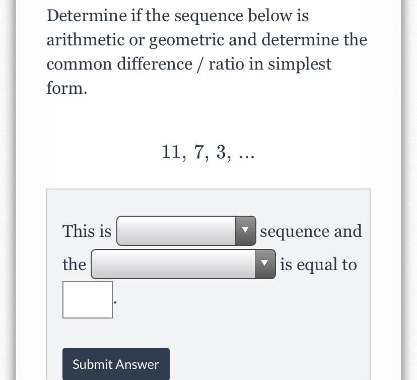 Determine if the sequence below is
arithmetic or geometric and determine the
common difference / ratio in simplest
form.
11, 7, 3, ...
This is
|sequence and
the
is equal to
Submit Answer
