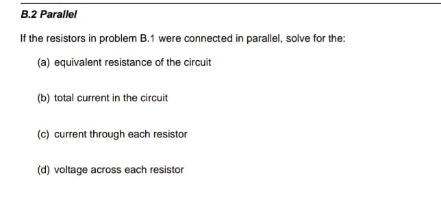 B.2 Parallel
If the resistors in problem B.1 were connected in parallel, solve for the:
(a) equivalent resistance of the circuit
(b) total current in the circuit
(c) current through each resistor
(d) voltage across each resistor
