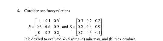 6. Consider two fuzzy relations
1 0.1 0.3]
[0.5 0.7 0.2
R=0.8 0.6 0.9 and S=0.2 0.4 0.9
0.7 0.6 0.1
It is desired to evaluate Ro S using (a) min-max, and (b) max-product.
0.3 0.2
