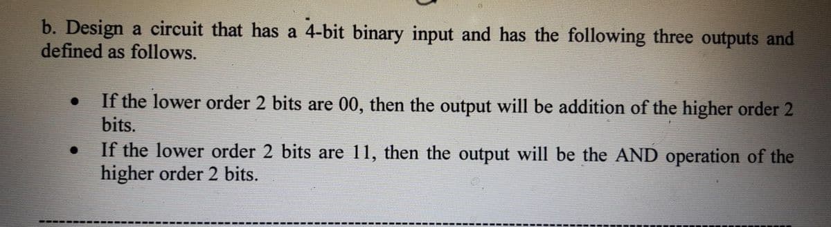 b. Design a circuit that has a 4-bit binary input and has the following three outputs and
defined as follows.
If the lower order 2 bits are 00, then the output will be addition of the higher order 2
bits.
If the lower order 2 bits are 11, then the output will be the AND operation of the
higher order 2 bits.
