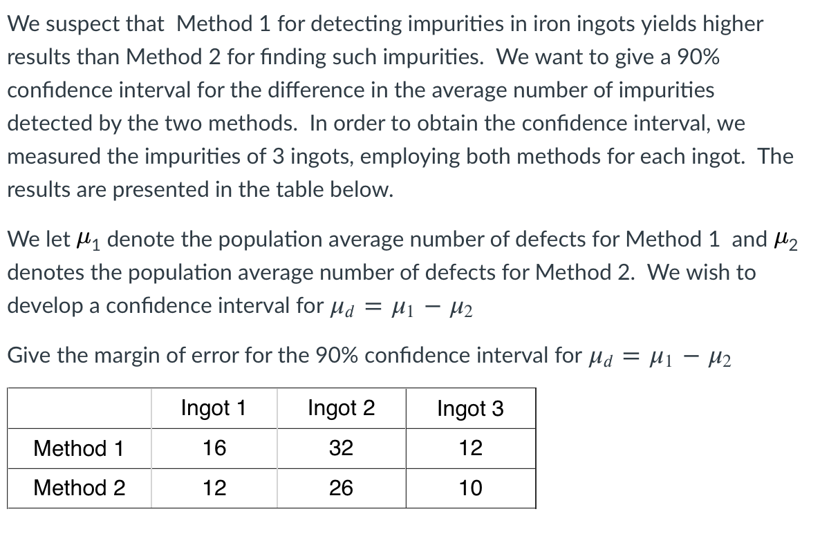 We suspect that Method 1 for detecting impurities in iron ingots yields higher
results than Method 2 for finding such impurities. We want to give a 90%
confidence interval for the difference in the average number of impurities
detected by the two methods. In order to obtain the confidence interval, we
measured the impurities of 3 ingots, employing both methods for each ingot. The
results are presented in the table below.
We let l1 denote the population average number of defects for Method 1 and H2
denotes the population average number of defects for Method 2. We wish to
develop a confidence interval for µd = H1 – H2
Give the margin of error for the 90% confidence interval for ua = µ1 – µ2
Ingot 1
Ingot 2
Ingot 3
Method 1
16
32
12
Method 2
12
26
10

