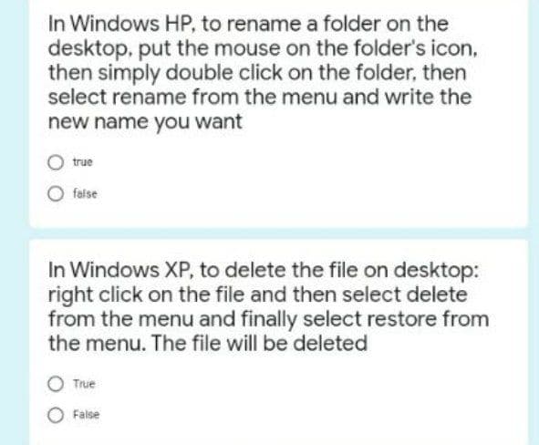 In Windows HP, to rename a folder on the
desktop, put the mouse on the folder's icon,
then simply double click on the folder, then
select rename from the menu and write the
new name you want
true
false
In Windows XP, to delete the file on desktop:
right click on the file and then select delete
from the menu and finally select restore from
the menu. The file will be deleted
True
O False
