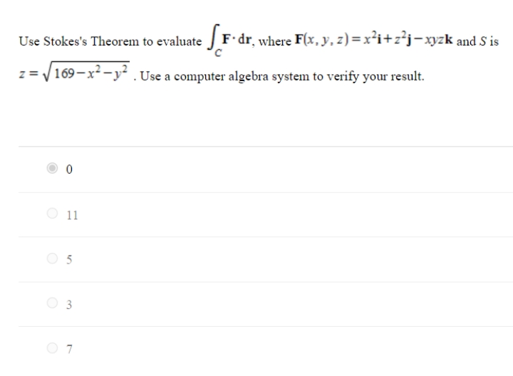 Use Stokes's Theorem to evaluate F dr, where F(x, y, z) = x²i+z²j-xyzk and S is
z = V 169-x² -y² .Use a computer algebra system to verify your result.
O 11
O 3
