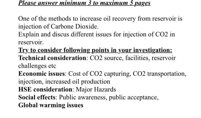Please answer minimum 3 to maximum 5 pages
One of the methods to increase oil recovery from reservoir is
injection of Carbone Dioxide.
Explain and discus different issues for injection of CO2 in
reservoir.
Try to consider following points in your investigation:
Technical consideration: CO2 source, facilities, reservoir
challenges etc
Economic issues: Cost of CO2 capturing, CO2 transportation,
injection, increased oil production
HSE consideration: Major Hazards
Social effects: Public awareness, public acceptance,
Global warming issues