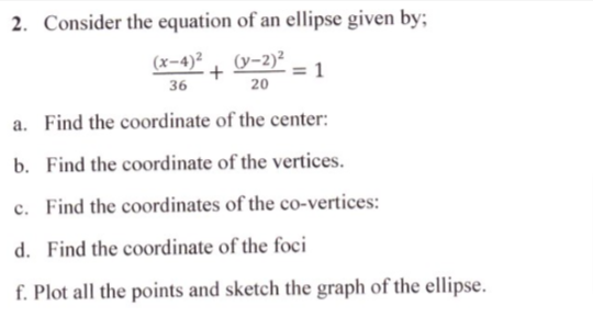 2. Consider the equation of an ellipse given by;
(x-4)²
+
36
(y-2)²
20
a. Find the coordinate of the center:
b. Find the coordinate of the vertices.
c. Find the coordinates of the co-vertices:
d. Find the coordinate of the foci
f. Plot all the points and sketch the graph of the ellipse.
