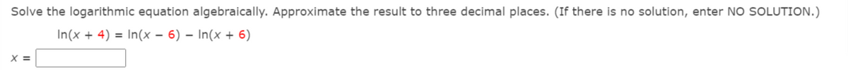 Solve the logarithmic equation algebraically. Approximate the result to three decimal places. (If there is no solution, enter NO SOLUTION.)
In(x + 4) = In(x – 6) – In(x + 6)
X =
