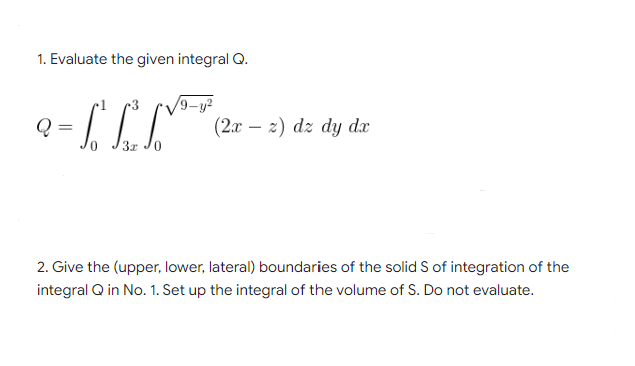 1. Evaluate the given integral Q.
Q
ГСГ
(2x2) dz dy dx
3x 0
2. Give the (upper, lower, lateral) boundaries of the solid S of integration of the
integral Q in No. 1. Set up the integral of the volume of S. Do not evaluate.
=