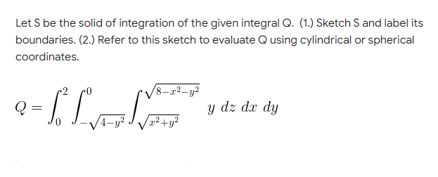 Let S be the solid of integration of the given integral Q. (1.) Sketch S and label its
boundaries. (2.) Refer to this sketch to evaluate Q using cylindrical or spherical
coordinates.
8-x²-y²
9-1² L₁=
Q
=
y dz dx dy
-y²
x² + y²