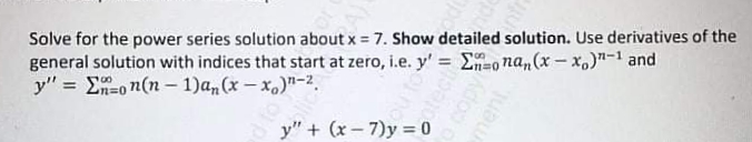Solve for the power series solution about x = 7. Show detailed solution. Use derivatives of the
general solution with indices that start at zero, i.e. y' = E=ona,(x - X,)"-1 and
y" = En-o n(n – 1)an (x – x.)"-2.
%3D
%3D
n%3D0
y" + (x-7)y = 0
copy
ment
