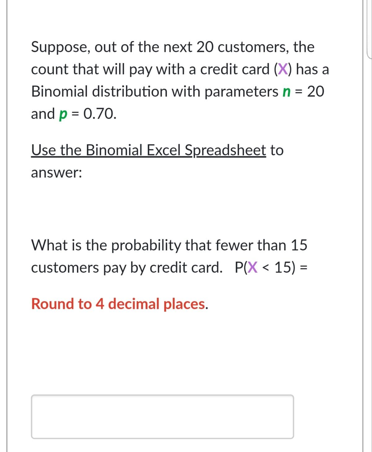 Suppose, out of the next 20 customers, the
count that will pay with a credit card (X) has a
Binomial distribution with parameters n = 20
and p = 0.70.
Use the Binomial Excel Spreadsheet to
answer:
What is the probability that fewer than 15
customers pay by credit card. P(X < 15) =
Round to 4 decimal places.
