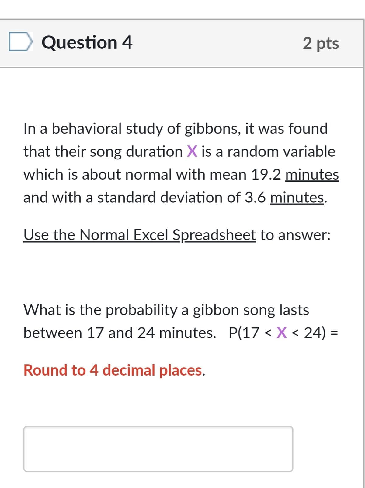 Question 4
2 pts
In a behavioral study of gibbons, it was found
that their song duration X is a random variable
which is about normal with mean 19.2 minutes
and with a standard deviation of 3.6 minutes.
Use the Normal Excel Spreadsheet to answer:
What is the probability a gibbon song lasts
between 17 and 24 minutes. P(17 < X < 24) =
Round to 4 decimal places.
