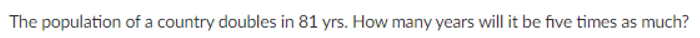 The population of a country doubles in 81 yrs. How many years will it be five times as much?
