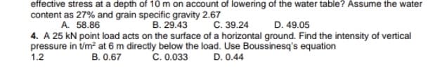 effective stress at a depth of 10 m on account of lowering of the water table? Assume the water
content as 27% and grain specific gravity 2.67
A. 58.86
B. 29.43
C. 39.24
D. 49.05
4. A 25 kN point load acts on the surface of a horizontal ground. Find the intensity of vertical
pressure in t/m? at 6 m directly below the load. Use Boussinesq's equation
1.2
B. 0.67
C. 0.033
D. 0.44
