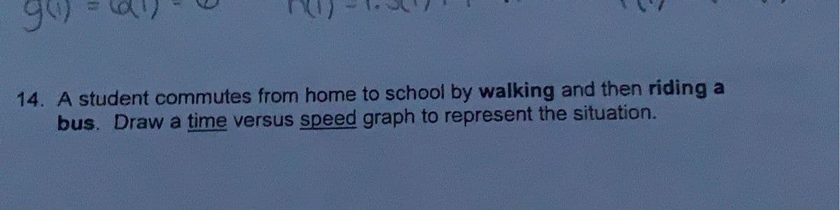 14. A student commutes from home to school by walking and then riding a
bus. Draw a time versus speed graph to represent the situation.
