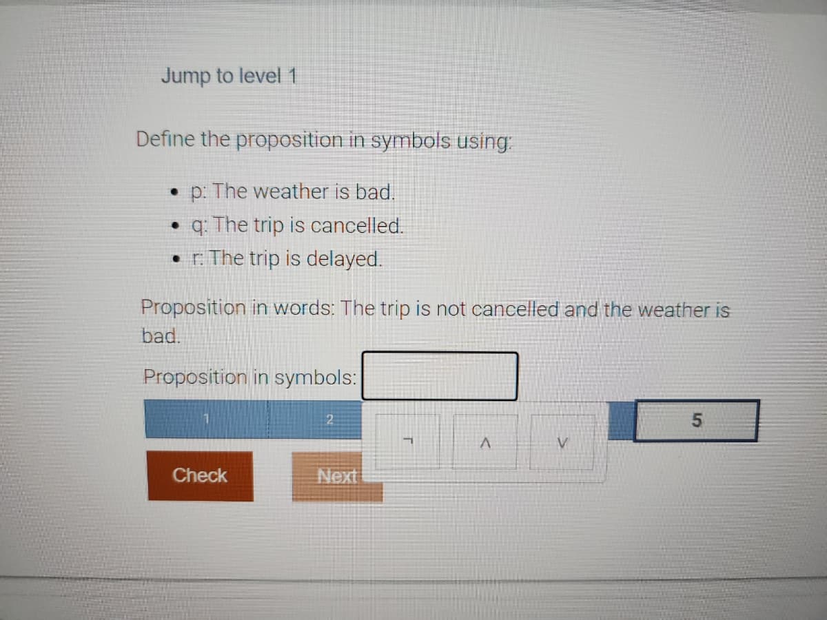 Jump to level 1
Define the proposition in symbols using:
• p: The weather is bad.
• q: The trip is cancelled.
r. The trip is delayed.
Proposition in words: The trip is not cancelled and the weather is
bad.
Proposition in symbols:
Check
2
Next
ㄱ
A
V
5