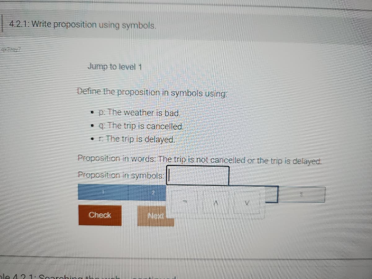 4.2.1: Write proposition using symbols.
Jump to level 1
Define the proposition in symbols using:
• p: The weather is bad.
• q: The trip is cancelled.
r. The trip is delayed.
Proposition in words: The trip is not cancelled or the trip is delayed.
Proposition in symbols:
Check
ble 42 1: Searching th
Next
A
