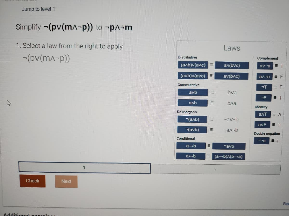 Jump to level 1
Simplify (pv(m^-p)) to
1. Select a law from the right to apply
-(pv(m^-p))
Check
Additional o
Next
p^-m
1
Distributive
(аль) (алс)
(avb)^(avc) E
Commutative
avb
аль
De Morgan's
Conditional
7(аль) E
(avb)
a-b
E
a b
E
E
=
Laws
a^(bvc)
av(bɅc)
bva
Бла
-av-b
-аʌ-b
avb
(a+b)^(b-a)
Complement
ava ET
алта = F
T
F
Identity
алт
avF
EF
גיד
= T
= a
= a
Double negation
= a
Fee
