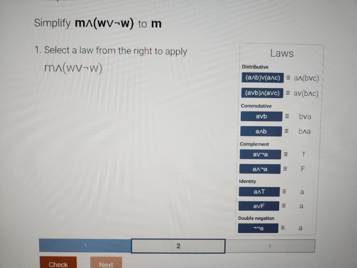 Simplify m^(wv-w) to m
1. Select a law from the right to apply
mɅ(wv-w)
Check
Next
2
Distributive
(a/b)v(a^c) = a^(bvc)
(avb)^(avc) = av(bлc)
Commutative
avb
аль
Complement
ava
а та
Identity
алт
Laws
avF
Double negation
aיי
=
|||
=
|||
III
|||
=
=
=
M
bva
бла
T
F
a
a
a