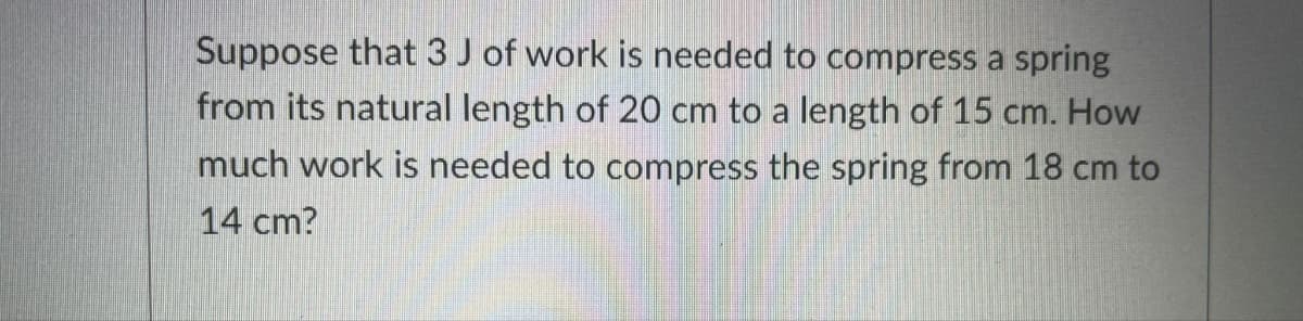 Suppose that 3 J of work is needed to compress a spring
from its natural length of 20 cm to a length of 15 cm. How
much work is needed to compress the spring from 18 cm to
14 cm?
