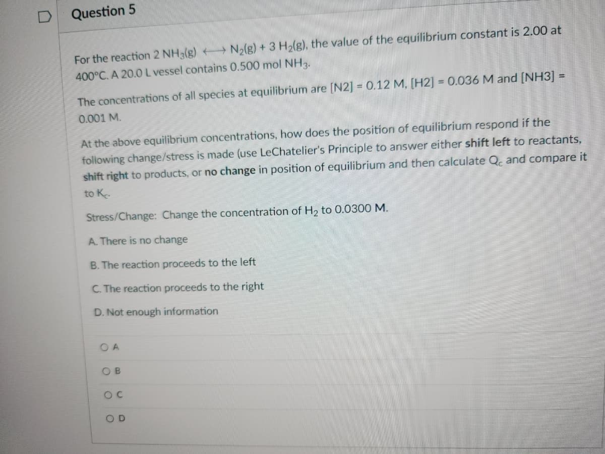 Question 5
For the reaction 2 NH3(g) N₂(g) + 3 H₂(g), the value of the equilibrium constant is 2.00 at
400°C. A 20.0 L vessel contains 0.500 mol NH3.
The concentrations of all species at equilibrium are [N2] = 0.12 M, [H2] = 0.036 M and [NH3] =
0.001 M.
At the above equilibrium concentrations, how does the position of equilibrium respond if the
following change/stress is made (use LeChatelier's Principle to answer either shift left to reactants,
shift right to products, or no change in position of equilibrium and then calculate Qc and compare it
to K.
Stress/Change: Change the concentration of H₂ to 0.0300 M.
A. There is no change
B. The reaction proceeds to the left
C. The reaction proceeds to the right
D. Not enough information
OA
OB
OC
OD